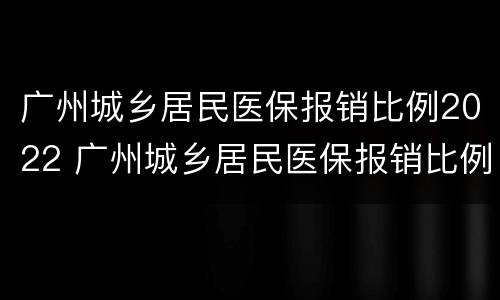 广州城乡居民医保报销比例2022 广州城乡居民医保报销比例2021