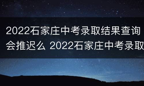 2022石家庄中考录取结果查询会推迟么 2022石家庄中考录取结果查询会推迟么啊