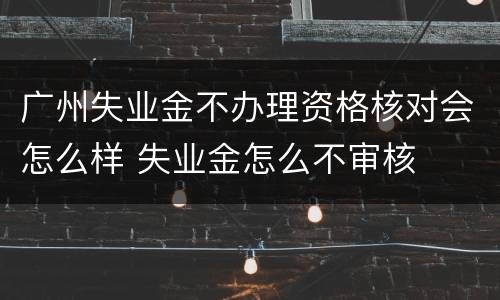 广州失业金不办理资格核对会怎么样 失业金怎么不审核