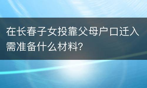 在长春子女投靠父母户口迁入需准备什么材料？