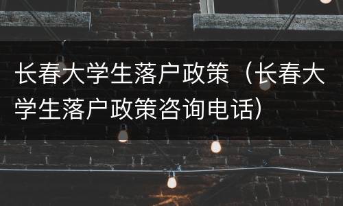 长春大学生落户政策（长春大学生落户政策咨询电话）