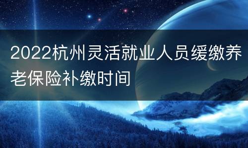 2022杭州灵活就业人员缓缴养老保险补缴时间