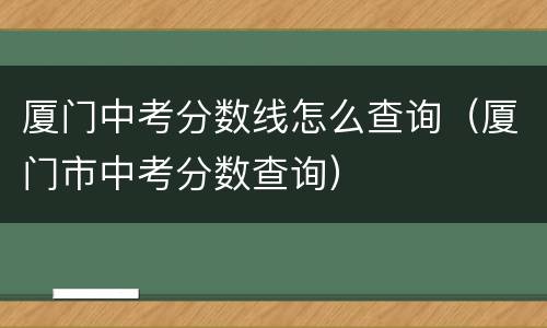 厦门中考分数线怎么查询（厦门市中考分数查询）