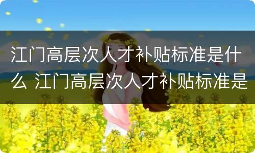 江门高层次人才补贴标准是什么 江门高层次人才补贴标准是什么时候发放