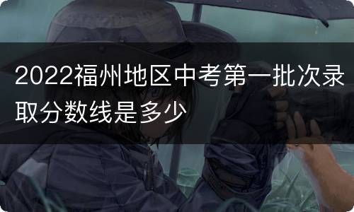 2022福州地区中考第一批次录取分数线是多少