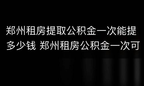 郑州租房提取公积金一次能提多少钱 郑州租房公积金一次可以提取多少钱