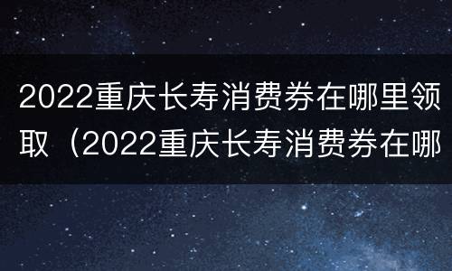 2022重庆长寿消费券在哪里领取（2022重庆长寿消费券在哪里领取啊）