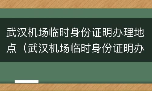 武汉机场临时身份证明办理地点（武汉机场临时身份证明办理地点在哪）
