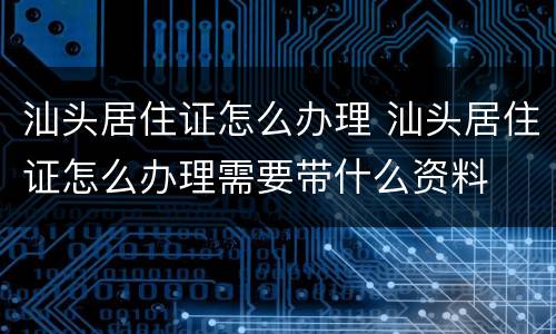 汕头居住证怎么办理 汕头居住证怎么办理需要带什么资料