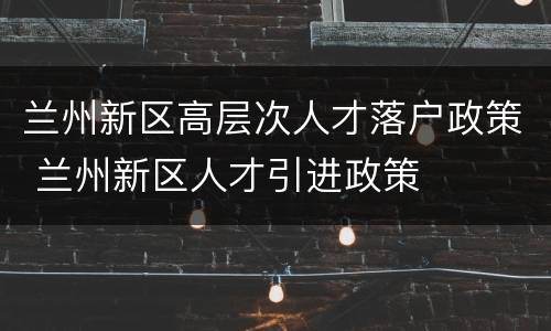 兰州新区高层次人才落户政策 兰州新区人才引进政策