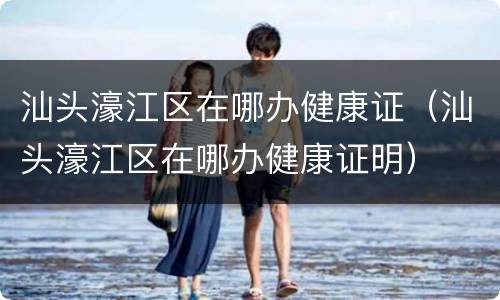 汕头濠江区在哪办健康证（汕头濠江区在哪办健康证明）