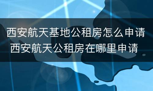 西安航天基地公租房怎么申请 西安航天公租房在哪里申请