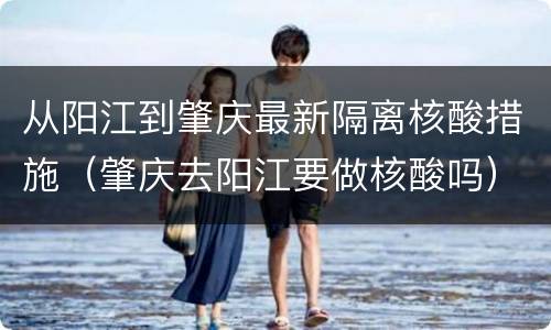 从阳江到肇庆最新隔离核酸措施（肇庆去阳江要做核酸吗）