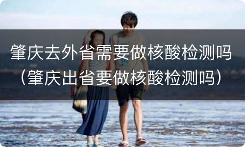 肇庆去外省需要做核酸检测吗（肇庆出省要做核酸检测吗）