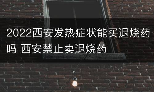 2022西安发热症状能买退烧药吗 西安禁止卖退烧药