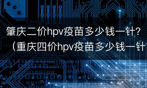 肇庆二价hpv疫苗多少钱一针？（重庆四价hpv疫苗多少钱一针）