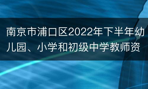 南京市浦口区2022年下半年幼儿园、小学和初级中学教师资格认定公告