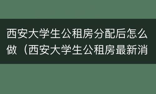 西安大学生公租房分配后怎么做（西安大学生公租房最新消息(持续更新）