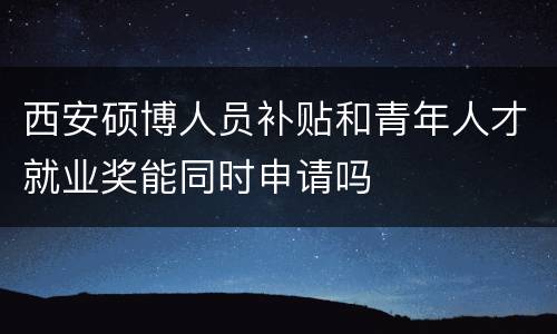 西安硕博人员补贴和青年人才就业奖能同时申请吗