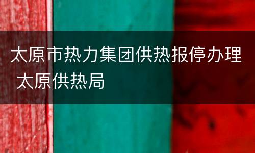 太原市热力集团供热报停办理 太原供热局
