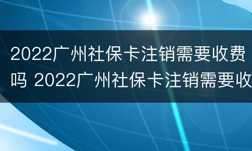 2022广州社保卡注销需要收费吗 2022广州社保卡注销需要收费吗知乎