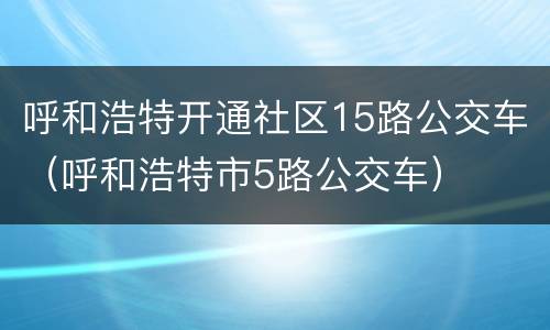 呼和浩特开通社区15路公交车（呼和浩特市5路公交车）
