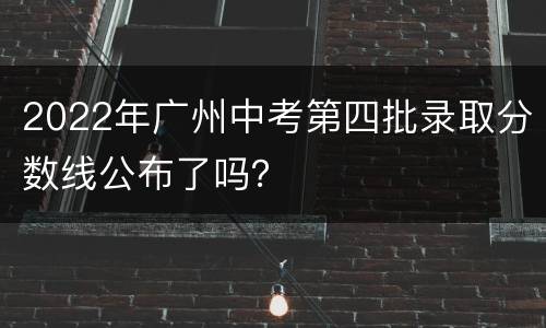 2022年广州中考第四批录取分数线公布了吗？