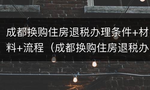 成都换购住房退税办理条件+材料+流程（成都换购住房退税办理条件 材料 流程图片）