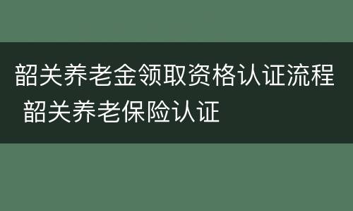 韶关养老金领取资格认证流程 韶关养老保险认证