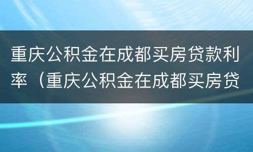 重庆公积金在成都买房贷款利率（重庆公积金在成都买房贷款利率是多少）