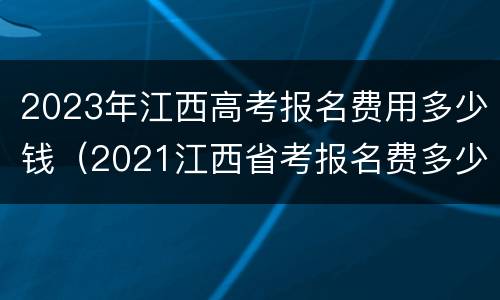 2023年江西高考报名费用多少钱（2021江西省考报名费多少钱）