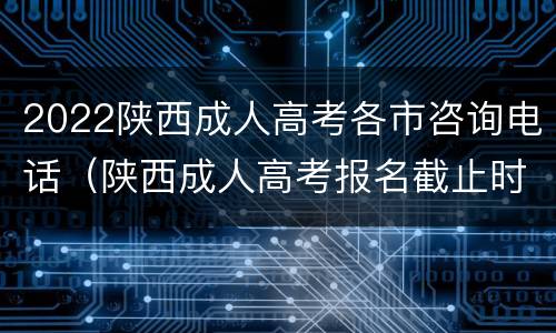 2022陕西成人高考各市咨询电话（陕西成人高考报名截止时间）