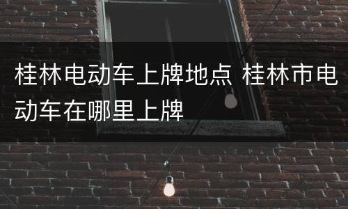 桂林电动车上牌地点 桂林市电动车在哪里上牌
