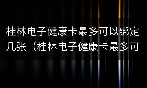 桂林电子健康卡最多可以绑定几张（桂林电子健康卡最多可以绑定几张医保卡）