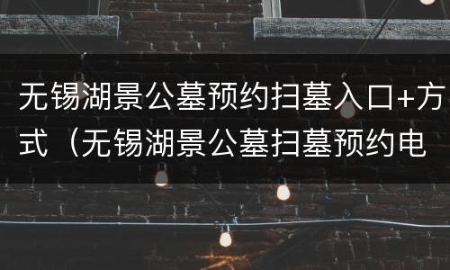 无锡湖景公墓预约扫墓入口+方式（无锡湖景公墓扫墓预约电话）