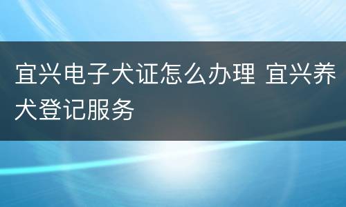 宜兴电子犬证怎么办理 宜兴养犬登记服务