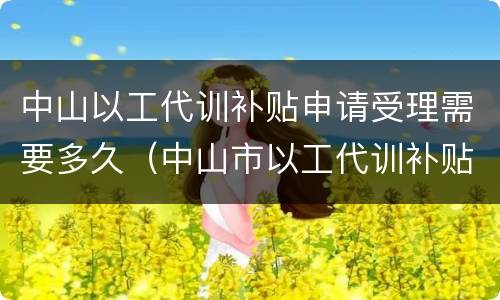 中山以工代训补贴申请受理需要多久（中山市以工代训补贴怎么申请）