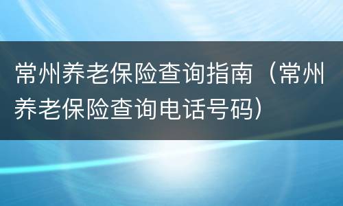 常州养老保险查询指南（常州养老保险查询电话号码）
