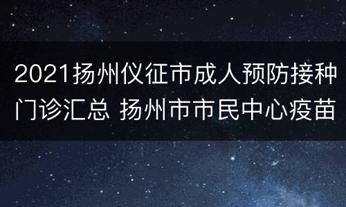 2021扬州仪征市成人预防接种门诊汇总 扬州市市民中心疫苗接种