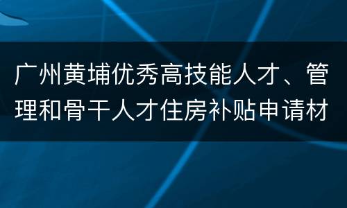 广州黄埔优秀高技能人才、管理和骨干人才住房补贴申请材料