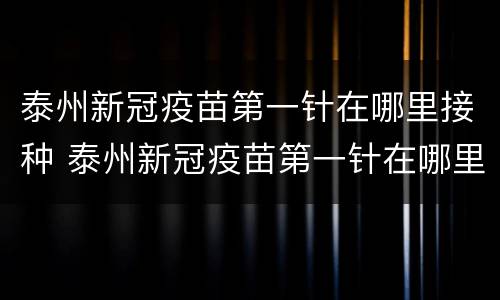 泰州新冠疫苗第一针在哪里接种 泰州新冠疫苗第一针在哪里接种的