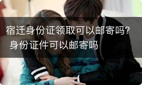 宿迁身份证领取可以邮寄吗？ 身份证件可以邮寄吗