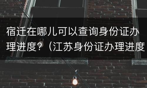 宿迁在哪儿可以查询身份证办理进度?（江苏身份证办理进度在哪里查）