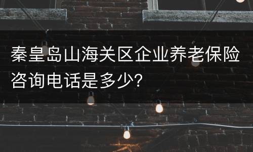 秦皇岛山海关区企业养老保险咨询电话是多少？
