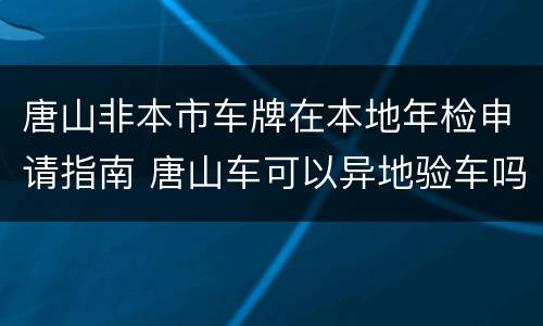 唐山非本市车牌在本地年检申请指南 唐山车可以异地验车吗