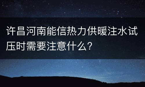 许昌河南能信热力供暖注水试压时需要注意什么?
