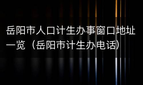 岳阳市人口计生办事窗口地址一览（岳阳市计生办电话）