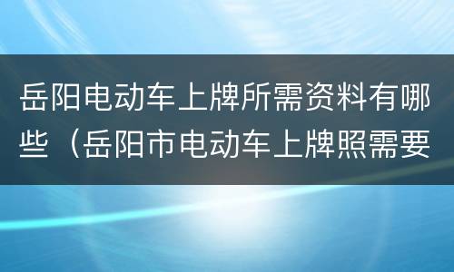 岳阳电动车上牌所需资料有哪些（岳阳市电动车上牌照需要什么手续）