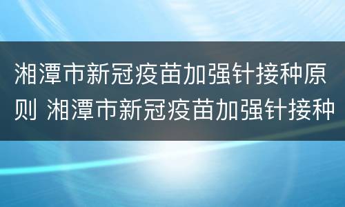 湘潭市新冠疫苗加强针接种原则 湘潭市新冠疫苗加强针接种原则是什么