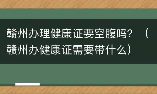 赣州办理健康证要空腹吗？（赣州办健康证需要带什么）